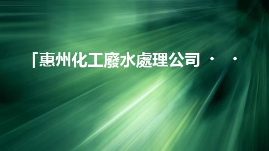 「惠州化工廢水處理公司，科技創(chuàng)新助清潔水源」